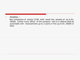Penalties  :- Non compliance of  section 233B  shall  result into  penalty of  up to Rs. 50000,  further every officer  of the company  who is in default shall be punishable with  impressments up to 3 years or fine up to Rs. 50000 or both. 