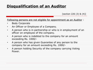 Disqualification of an Auditor     [section 226 (3) & (4)] Following persons are not eligible for appointment as an Auditor  : Body Corporate An Officer or Employee of a Company. A person who is in partnership or who is in employment of an officer on employee of the company. A person who is indebted to the company for an amount exceeding Rs. 1000/- A person who has given Guarantee of any person to the company for an amount exceeding Rs. 1000/- A person holding Security of the company carrying Voting Power. 