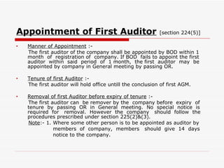 Appointment of First Auditor   [section 224(5)] Manner of Appointment  :- The first auditor of the company shall be appointed by BOD within 1 month  of  registration of  company. If BOD  fails to appoint the first auditor  within  said  period  of  1 month,  the first  auditor  may  be appointed by company in General meeting by passing OR. Tenure of first Auditor  :- The first auditor will hold office untill the conclusion of first AGM. Removal of first Auditor before expiry of tenure  :- The first auditor can  be remover by the  company before  expiry  of tenure  by  passing  OR  in  General  meeting.  No  special  notice  is required  for  removal.  However  the  company  should  follow  the procedures prescribed under section 225(2)&(3). Note :- 1. Where some other person is to be appointed as auditor by members  of  company,  members  should  give  14  days  notice to the company. 