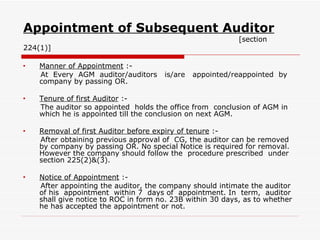 Appointment of Subsequent Auditor   [section 224(1)] Manner of Appointment  :- At  Every  AGM  auditor/auditors  is/are  appointed/reappointed  by company by passing OR. Tenure of first Auditor  :- The auditor so appointed  holds the office from  conclusion of AGM in which he is appointed till the conclusion on next AGM. Removal of first Auditor before expiry of tenure  :- After obtaining previous approval of  CG, the auditor can be removed by company by passing OR. No special Notice is required for removal. However the company should follow the  procedure prescribed  under section 225(2)&(3). Notice of Appointment  :- After appointing the auditor, the company should intimate the auditor of his  appointment  within 7  days of  appointment. In  term,  auditor shall give notice to ROC in form no. 23B within 30 days, as to whether he has accepted the appointment or not. 