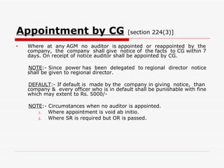 Appointment by CG   [section 224(3)] Where  at  any AGM  no  auditor  is appointed  or  reappointed  by  the company,  the  company  shall give  notice of  the facts  to CG within 7 days. On receipt of notice auditor shall be appointed by CG. NOTE :- Since  power has  been  delegated  to regional  director  notice shall be given to regional director. DEFAULT :- If default is  made by the  company in giving  notice,  than company &  every officer who is in default shall be punishable with fine which may extent to Rs. 5000/- NOTE :- Circumstances when no auditor is appointed. Where appointment is void ab initio. Where SR is required but OR is passed. 