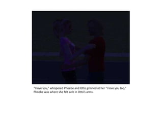 “I love you,” whispered Phoebe and Otto grinned at her “I love you too,” Phoebe was where she felt safe in Otto’s arms.