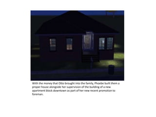 With the money that Otto brought into the family, Phoebe built them a proper house alongside her supervision of the building of a new apartment block downtown as part of her new recent promotion to foreman.