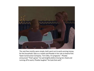 The next few months were simple, both went out to work earning money for the household. Otto as a rookie and Phoebe in her role as head of the Taylor Construction Company. “Erm Otto, I’m pregnant,”  Phoebe announced “That’s great,” he said brightly before kissing her cheek and running off to work, Phoebe laughed “He took that well,”
