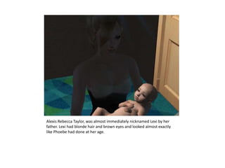 Alexis Rebecca Taylor, was almost immediately nicknamed Lexi by her father. Lexi had blonde hair and brown eyes and looked almost exactly like Phoebe had done at her age.