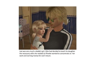 Lexi was very much a daddy’s girl, Otto had decided to teach his daughter the necessary skills she needed as Phoebe wanted to concentrate on  her work and earning money for Lexi’s future.