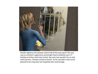 Phoebe sighed as she painted, where had all the years gone? She was now an architect’s apprentice and tonight they’d celebrate Lexi’s 5th birthday and then she’d start school. But soon Lexi wouldn’t be an only child anymore , Phoebe smiled to herself . So far Lexi didn’t seem to be pleased to be a big sister but hopefully that could change.