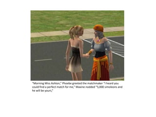 “Morning Miss Ashton,” Phoebe greeted the matchmaker “I heard you could find a perfect match for me,” Maxine nodded “5,000 simoleons and he will be yours,” 