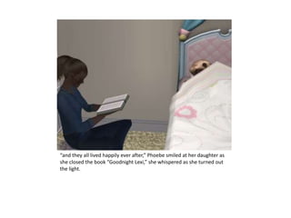 “and they all lived happily ever after,” Phoebe smiled at her daughter as she closed the book “Goodnight Lexi,” she whispered as she turned out the light.