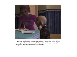 “Wow Lexi you finished your pancakes quick,” Phoebe said sitting beside her daughter “Mom, I’m nervous,” whispered Lexi. Phoebe squeezed her daughter’s shoulder “It’ll be fine sweetheart,”