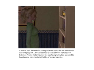 4 months later,  Phoebe was looking for a new book. She was an architect now and pregnant. Little Lexi seemed to have settled in well at school but when Phoebe had announced she was having twins, Lexi appeared to have become more hostile to the idea of being a big sister.