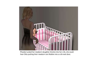 Phoebe tucked her newborn daughter Amelia into her crib, she could hear Otto putting their newborn son Robbie into a crib next door.