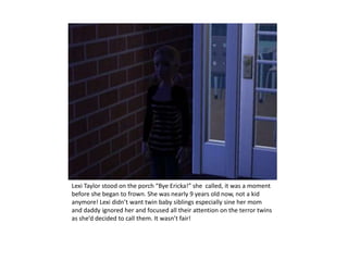 Lexi Taylor stood on the porch “Bye Ericka!” she  called, it was a moment before she began to frown. She was nearly 9 years old now, not a kid anymore! Lexi didn’t want twin baby siblings especially sine her mom and daddy ignored her and focused all their attention on the terror twins as she’d decided to call them. It wasn’t fair!