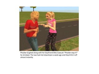 Phoebe laughed along with her boyfriend Otto Cawcutt “Phoebe stop it!” he shrieked. The two had met downtown a week ago and they’d hit it off almost instantly.