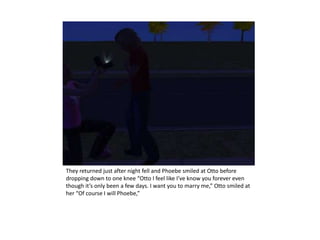 They returned just after night fell and Phoebe smiled at Otto before dropping down to one knee “Otto I feel like I’ve know you forever even though it’s only been a few days. I want you to marry me,” Otto smiled at her “Of course I will Phoebe,” 