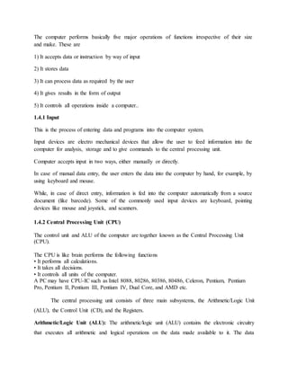 The computer performs basically five major operations of functions irrespective of their size
and make. These are
1) It accepts data or instruction by way of input
2) It stores data
3) It can process data as required by the user
4) It gives results in the form of output
5) It controls all operations inside a computer..
1.4.1 Input
This is the process of entering data and programs into the computer system.
Input devices are electro mechanical devices that allow the user to feed information into the
computer for analysis, storage and to give commands to the central processing unit.
Computer accepts input in two ways, either manually or directly.
In case of manual data entry, the user enters the data into the computer by hand, for example, by
using keyboard and mouse.
While, in case of direct entry, information is fed into the computer automatically from a source
document (like barcode). Some of the commonly used input devices are keyboard, pointing
devices like mouse and joystick, and scanners.
1.4.2 Central Processing Unit (CPU)
The control unit and ALU of the computer are together known as the Central Processing Unit
(CPU).
The CPU is like brain performs the following functions
• It performs all calculations.
• It takes all decisions.
• It controls all units of the computer.
A PC may have CPU-IC such as Intel 8088, 80286, 80386, 80486, Celeron, Pentium, Pentium
Pro, Pentium II, Pentium III, Pentium IV, Dual Core, and AMD etc.
The central processing unit consists of three main subsystems, the Arithmetic/Logic Unit
(ALU), the Control Unit (CD), and the Registers.
Arithmetic/Logic Unit (ALU): The arithmetic/logic unit (ALU) contains the electronic circuitry
that executes all arithmetic and logical operations on the data made available to it. The data
 
