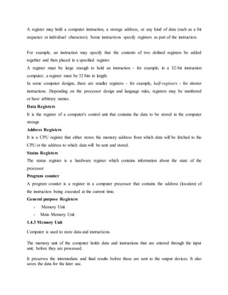 A register may hold a computer instruction, a storage address, or any kind of data (such as a bit
sequence or individual characters). Some instructions specify registers as part of the instruction.
For example, an instruction may specify that the contents of two defined registers be added
together and then placed in a specified register.
A register must be large enough to hold an instruction - for example, in a 32-bit instruction
computer; a register must be 32 bits in length.
In some computer designs, there are smaller registers – for example, half-registers - for shorter
instructions. Depending on the processor design and language rules, registers may be numbered
or have arbitrary names.
Data Registers
It is the register of a computer's control unit that contains the data to be stored in the computer
storage
Address Registers
It is a CPU register that either stores the memory address from which data will be fetched to the
CPU or the address to which data will be sent and stored.
Status Registers
The status register is a hardware register which contains information about the state of the
processor
Program counter
A program counter is a register in a computer processor that contains the address (location) of
the instruction being executed at the current time.
General purpose Registers
- Memory Unit
- Main Memory Unit
1.4.3 Memory Unit
Computer is used to store data and instructions.
The memory unit of the computer holds data and instructions that are entered through the input
unit, before they are processed.
It preserves the intermediate and final results before these are sent to the output devices. It also
saves the data for the later use.
 