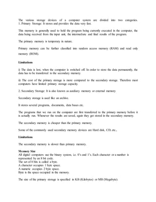 The various storage devices of a computer system are divided into two categories.
1. Primary Storage: It stores and provides the data very fast.
This memory is generally used to hold the program being currently executed in the computer, the
data being received from the input unit, the intermediate and final results of the program.
The primary memory is temporary in nature.
Primary memory can be further classified into random access memory (RAM) and read only
memory (ROM).
Limitations
i) The data is lost, when the computer is switched off. In order to store the data permanently, the
data has to be transferred to the secondary memory.
ii) The cost of the primary storage is more compared to the secondary storage. Therefore most
computers have limited primary storage capacity.
2. Secondary Storage: It is also known as auxiliary memory or external memory
Secondary storage is used like an archive.
It stores several programs, documents, data bases etc.
The programs that we run on the computer are first transferred to the primary memory before it
is actually run. Whenever the results are saved, again they get stored in the secondary memory.
The secondary memory is cheaper than the primary memory.
Some of the commonly used secondary memory devices are Hard disk, CD, etc.,
Limitations
The secondary memory is slower than primary memory.
Memory Size
All digital computers use the binary system, i.e. 0’s and 1’s. Each character or a number is
represented by an 8 bit code.
The set of 8 bits is called a byte.
A character occupies 1 byte space.
A numeric occupies 2 byte space.
Byte is the space occupied in the memory.
The size of the primary storage is specified in KB (Kilobytes) or MB (Megabyte).
 