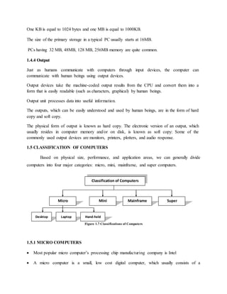 One KB is equal to 1024 bytes and one MB is equal to 1000KB.
The size of the primary storage in a typical PC usually starts at 16MB.
PCs having 32 MB, 48MB, 128 MB, 256MB memory are quite common.
1.4.4 Output
Just as humans communicate with computers through input devices, the computer can
communicate with human beings using output devices.
Output devices take the machine-coded output results from the CPU and convert them into a
form that is easily readable (such as characters, graphical) by human beings.
Output unit processes data into useful information.
The outputs, which can be easily understood and used by human beings, are in the form of hard
copy and soft copy.
The physical form of output is known as hard copy. The electronic version of an output, which
usually resides in computer memory and/or on disk, is known as soft copy: Some of the
commonly used output devices are monitors, printers, plotters, and audio response.
1.5 CLASSIFICATION OF COMPUTERS
Based on physical size, performance, and application areas, we can generally divide
computers into four major categories: micro, mini, mainframe, and super computers.
Figure 1.7 Classifications of Computers
1.5.1 MICRO COMPUTERS
 Most popular micro computer’s processing chip manufacturing company is Intel
 A micro computer is a small, low cost digital computer, which usually consists of a
Classification of Computers
Micro Mini Mainframe Super
Desktop Laptop Hand-held
 