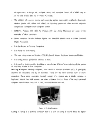 microprocessor, a storage unit, an input channel, and an output channel, all of which may be
on one chip inserted into one or several PC boards.
 The addition of a power supply and connecting cables, appropriate peripherals (keyboard,
monitor, printer, disk drives, and others), an operating system and other software programs
can provide a complete micro computer system.
 IBM-PC, Pentium 100, IBM-PC Pentium 200 and Apple Macintosh are some of the
examples of micro computers.
 Micro computers include desktop, laptop, and hand-held models such as PDAs (Personal
Digital Assistants).
 It is also known as Personal Computers
 It is cheap and user friendly.
 The main components are Monitor, CPU, Keyboard, Mouse, Speakers, Modem and Printer.
 It is having limited peripherals attached to them.
 It is used as desktops either in offices or even homes. Children’s are enjoying playing games
& watching movies in these computers.
Desktop Computer Desktop computer, also known as Personal Computer (PC), is principally
intended for standalone use by an individual. These are the most common type of micro
computers. These micro computers typically consist of a system unit, a display monitor, a
keyboard, internal hard disk storage, and other peripheral devices. Some of the major personal
computer manufacturers are APPLE, IBM, Dell and Hewlett-Packard.
Figure 1.8 Desktop Computers
Laptop A laptop is a portable computer, that is, a user can carry it around. Since the laptop
 