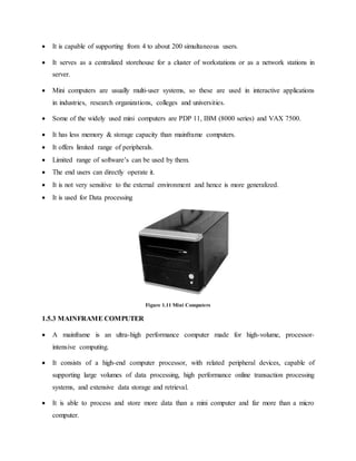  It is capable of supporting from 4 to about 200 simultaneous users.
 It serves as a centralized storehouse for a cluster of workstations or as a network stations in
server.
 Mini computers are usually multi-user systems, so these are used in interactive applications
in industries, research organizations, colleges and universities.
 Some of the widely used mini computers are PDP 11, IBM (8000 series) and VAX 7500.
 It has less memory & storage capacity than mainframe computers.
 It offers limited range of peripherals.
 Limited range of software’s can be used by them.
 The end users can directly operate it.
 It is not very sensitive to the external environment and hence is more generalized.
 It is used for Data processing
Figure 1.11 Mini Computers
1.5.3 MAINFRAME COMPUTER
 A mainframe is an ultra-high performance computer made for high-volume, processor-
intensive computing.
 It consists of a high-end computer processor, with related peripheral devices, capable of
supporting large volumes of data processing, high performance online transaction processing
systems, and extensive data storage and retrieval.
 It is able to process and store more data than a mini computer and far more than a micro
computer.
 