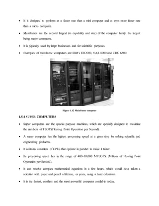  It is designed to perform at a faster rate than a mini computer and at even more faster rate
than a micro computer.
 Mainframes are the second largest (in capability and size) of the computer family, the largest
being super computers.
 It is typically used by large businesses and for scientific purposes.
 Examples of mainframe computers are IBM's ESOOO, VAX 8000 and CDC 6600.
Figure 1.12 Mainframe computer
1.5.4 SUPER COMPUTERS
 Super computers are the special purpose machines, which are specially designed to maximize
the numbers of FLOP (Floating Point Operation per Second).
 A super computer has the highest processing speed at a given time for solving scientific and
engineering problems.
 It contains a number of CPUs that operate in parallel to make it faster.
 Its processing speed lies in the range of 400-10,000 MFLOPS (Millions of Floating Point
Operation per Second).
 It can resolve complex mathematical equations in a few hours, which would have taken a
scientist with paper and pencil a lifetime, or years, using a hand calculator.
 It is the fastest, costliest and the most powerful computer available today.
 