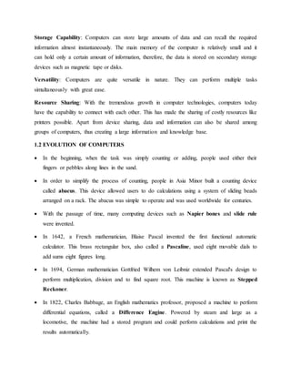 Storage Capability: Computers can store large amounts of data and can recall the required
information almost instantaneously. The main memory of the computer is relatively small and it
can hold only a certain amount of information, therefore, the data is stored on secondary storage
devices such as magnetic tape or disks.
Versatility: Computers are quite versatile in nature. They can perform multiple tasks
simultaneously with great ease.
Resource Sharing: With the tremendous growth in computer technologies, computers today
have the capability to connect with each other. This has made the sharing of costly resources like
printers possible. Apart from device sharing, data and information can also be shared among
groups of computers, thus creating a large information and knowledge base.
1.2 EVOLUTION OF COMPUTERS
 In the beginning, when the task was simply counting or adding, people used either their
fingers or pebbles along lines in the sand.
 In order to simplify the process of counting, people in Asia Minor built a counting device
called abacus. This device allowed users to do calculations using a system of sliding beads
arranged on a rack. The abacus was simple to operate and was used worldwide for centuries.
 With the passage of time, many computing devices such as Napier bones and slide rule
were invented.
 In 1642, a French mathematician, Blaise Pascal invented the first functional automatic
calculator. This brass rectangular box, also called a Pascaline, used eight movable dials to
add sums eight figures long.
 In 1694, German mathematician Gottfried Wilhem von Leibniz extended Pascal's design to
perform multiplication, division and to find square root. This machine is known as Stepped
Reckoner.
 In 1822, Charles Babbage, an English mathematics professor, proposed a machine to perform
differential equations, called a Difference Engine. Powered by steam and large as a
locomotive, the machine had a stored program and could perform calculations and print the
results automatically.
 