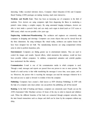 interesting. Unlike recorded television shows, Computer Aided Education (CAE) and Computer
Based Training (CBT) packages are making learning much more interactive.
Medicine and Health Care: There has been an increasing use of computers in the field of
medicine. Now doctors are using computers right from diagnosing the illness to monitoring a
patient's status during a complex surgery. By using automated imaging techniques, doctors are
able to look inside a person's body and can study each organ in detail (such as CAT scans or
MRI scans), which was not possible a few years ago.
Engineering Architecture/Manufacturing: The architects and engineers are extensively using
computers in designing and drawings. Computers can create objects that can be viewed from all
the three dimensions. By using techniques like virtual reality, architects can explore houses that
have been designed but not built. The manufacturing factories are using computerized robotic
arms in order to perform hazardous jobs.
Entertainment: Computers are finding greater use in entertainment industry. They are used to
control the images and sounds. Special effects, which mesmerize the audience, would not have
been possible without computers. In addition, computerized animation and colorful graphics
have modernized the film industry.
Communication: E-mail is one of the communication media in which computer is used.
Through e-mail, messages and reports are passed from one person to one or more persons. The
benefit of e-mail service is that while transferring the messages it saves time, saves paper, and so
on. Moreover, the person who is receiving the messages can read the messages whenever he is
free and can save it, reply it, forward it or delete it from the computer.
Publishing: Computers have created a field known as DTP (Desktop Publishing). In DTP with
the help of a computer and a laser printer one can perform the publishing job all but oneself.
Banking: In the field of banking and finance, computers are extensively used. People can use the
ATM (Automated Teller Machine) services 24 hours of the day in order to deposit and withdraw
cash. When the different branches of the bank are connected through computer networks, then
the inter branch transactions such as cheque and draft can be done by the computers without any
delay.
 
