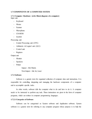 1.7 COMPONENTS OF A COMPUTER SYSTEM
1.7.1 Computer Hardware (refer Block diagram of a computer)
Input unit
- Keyboard
- Mouse
- Scanner
- Microphone
- CD-ROM
- Joystick
Processing unit
- Central Processing unit (CPU)
- Arithmetic & Logical unit (ALU)
- Control unit
- Registers
Output unit
- Monitor
- Speakers
- Printer
Impact - Dot Matrix
Non-Impact - Ink Jet, Laser
1.7.2 Software
Software is a generic term for organized collection of computer data and instructions. It is
responsible for controlling, integrating and managing the hardware components of a computer
and to accomplish specific tasks.
In other words, software tells the computer what to do and how to do it. A computer
needs to be instructed to perform any task. These instructions are given in the form of computer
programs, which are written in computer programming languages.
1.7.2.1 Categories of Software
Software can be categorized as System software and Application software. System
software is a generic term for referring to any computer program whose purpose is to help the
 