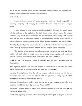 user to run the computer system, whereas application software employs the capabilities of a
computer directly to a task that the user wishes to perform.
System Software
System software consists of several programs, which are directly responsible for
controlling, integrating, and managing the individual hardware components of a computer
system.
System software is more transparent and less noticed by the users, they usually interact
with the hardware or the applications. In simple terms, system software makes the computer
functional. They provide basic functionality like file management, visual display, and keyboard
input, and are used by application software to accomplish these functions. Some examples of
system software are operating systems, device drivers, language translators, and system utilities.
Operating System: Operating system is the first layer of software loaded into computer memory
when it starts up. It acts as an interface between user and computer system (hardware).
The operating system ensures that different programs executing at the same time do not
interfere with each other. In simple words, the operating system organizes and controls the
hardware. Examples of operating systems are Windows XP, UNIX, and Linux.
Types of OS: The Operating System is classified into five types depending upon the
characteristics:
Batch Operating System: Here only one program is allowed to run at one time. We cannot
modify any data used by the program while it is being run. Eg: MS-DOS.
Interactive Operating System: Here also only one program is allowed to run at one time but here
modification and entry of data are allowed while the program is running. Eg: MULTICS
(Multiplexed Information and Computing Service).
Multi-user Operating System: It allows more than one user to use a computer system either at the
same time or at different times. Eg: Linux and Windows 2000.
Multitasking Operating System: It allows more than one program to run at the same time. Eg:
Unix and Windows 2000.
Multithreading Operating System: It allows the running of different parts of program at the same
 