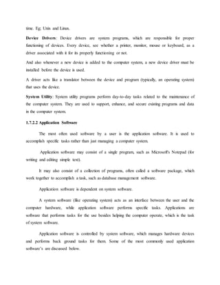 time. Eg; Unix and Linux.
Device Drivers: Device drivers are system programs, which are responsible for proper
functioning of devices. Every device, see whether a printer, monitor, mouse or keyboard, as a
driver associated with it for its properly functioning or not.
And also whenever a new device is added to the computer system, a new device driver must be
installed before the device is used.
A driver acts like a translator between the device and program (typically, an operating system)
that uses the device.
System Utility: System utility programs perform day-to-day tasks related to the maintenance of
the computer system. They are used to support, enhance, and secure existing programs and data
in the computer system.
1.7.2.2 Application Software
The most often used software by a user is the application software. It is used to
accomplish specific tasks rather than just managing a computer system.
Application software may consist of a single program, such as Microsoft's Notepad (for
writing and editing simple text).
It may also consist of a collection of programs, often called a software package, which
work together to accomplish a task, such as database management software.
Application software is dependent on system software.
A system software (like operating system) acts as an interface between the user and the
computer hardware, while application software performs specific tasks. Applications are
software that performs tasks for the use besides helping the computer operate, which is the task
of system software.
Application software is controlled by system software, which manages hardware devices
and performs back ground tasks for them. Some of the most commonly used application
software’s are discussed below.
 