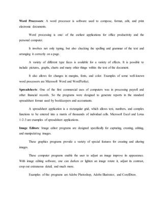Word Processors: A word processor is software used to compose, format, edit, and print
electronic documents.
Word processing is one/ of the earliest applications for office productivity and the
personal computer.
It involves not only typing, but also checking the spelling and grammar of the text and
arranging it correctly on a page.
A variety of different type faces is available for a variety of effects. It is possible to
include pictures, graphs, charts and many other things within the text of the document.
It also allows for changes in margins, fonts, and color. Examples of some well-known
word processors are Microsoft Word and WordPerfect.
Spreadsheets: One of the first commercial uses of computers was in processing payroll and
other financial records. So the programs were designed to generate reports in the standard
spreadsheet format used by bookkeepers and accountants.
A spreadsheet application is a rectangular grid, which allows text, numbers, and complex
functions to be entered into a matrix of thousands of individual cells. Microsoft Excel and Lotus
1-2-3 are examples of spreadsheet applications.
Image Editors: Image editor programs are designed specifically for capturing, creating, editing,
and manipulating images.
These graphics programs provide a variety of special features for creating and altering
images.
These computer programs enable the user to adjust an image improve its appearance.
With image editing software, one can darken or lighten an image rotate it, adjust its contrast,
crop out extraneous detail, and much more.
Examples of the: programs are Adobe Photoshop, Adobe Illustrator, and CorelDraw.
 