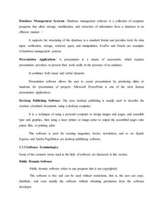 Database Management Systems: Database management software is a collection of computer
programs that allow storage, modification, and extraction of information from a database in an
efficient manner. /
It supports the structuring of the database in a standard format and provides tools for data
input, verification, storage, retrieval, query and manipulation. FoxPro and Oracle are examples
of database management systems.
Presentation Applications: A presentation is a means of assessment, which requires
presentation providers to present their work orally in the presence of an audience.
It combines both visual and verbal elements.
Presentation software allows the user to create presentations by producing slides or
handouts for presentation of projects. Microsoft PowerPoint is one of the most famous
presentation applications.
Desktop Publishing Software: The term desktop publishing is usually used to describe the
creation of printed documents using a desktop computer.
It is a technique of using a personal computer to design images and pages, and assemble
type and graphics, then using a laser printer or image-setter to output the assembled pages onto
paper, film, or printing plate.
This software is used for creating magazines, books, newsletters, and so on. Quark
Express and Adobe PageMaker are desktop publishing software.
1.7.3 Software Terminologies
Some of the common terms used in the field of software are discussed in this section.
Public Domain Software
Public domain software refers to any program that is not copyrighted.
This software is free and can be used without restrictions, that is, the user can copy,
distribute, and even modify the software without obtaining permission from the software
developer.
 