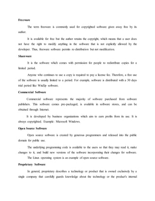 Freeware
The term freeware is commonly used for copyrighted software given away free by its
author.
It is available for free but the author retains the copyright, which means that a user does
not have the right to modify anything in the software that is not explicitly allowed by the
developer. Thus, freeware software permits re-distribution but not modification.
Shareware
It is the software which comes with permission for people to redistribute copies for a
limited period.
Anyone who continues to use a copy is required to pay a license fee. Therefore, a free use
of the software is usually limited to a period. For example, software is distributed with a 30 days
trial period like WinZip software.
Commercial Software
Commercial software represents the majority of software purchased from software
publishers. This software comes pre-packaged, is available in software stores, and can be
obtained through Internet.
It is developed by business organizations which aim to earn profits from its use. It is
always copyrighted. Example: Microsoft Windows.
Open Source Software
Open source software is created by generous programmers and released into the public
domain for public use.
The underlying programming code is available to the users so that they may read it, make
changes to it, and build new versions of the software incorporating their changes for software.
The Linux operating system is an example of open source software.
Proprietary Software
In general, proprietary describes a technology or product that is owned exclusively by a
single company that carefully guards knowledge about the technology or the product's internal
 