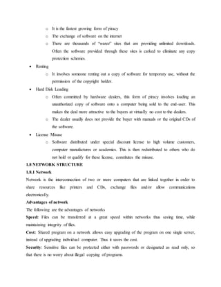 o It is the fastest growing form of piracy
o The exchange of software on the internet
o There are thousands of “warez” sites that are providing unlimited downloads.
Often the software provided through these sites is carked to eliminate any copy
protection schemes.
 Renting
o It involves someone renting out a copy of software for temporary use, without the
permission of the copyright holder.
 Hard Disk Loading
o Often committed by hardware dealers, this form of piracy involves loading an
unauthorized copy of software onto a computer being sold to the end-user. This
makes the deal more attractive to the buyers at virtually no cost to the dealers.
o The dealer usually does not provide the buyer with manuals or the original CDs of
the software.
 License Misuse
o Software distributed under special discount license to high volume customers,
computer manufactures or academics. This is then redistributed to others who do
not hold or qualify for these license, constitutes the misuse.
1.8 NETWORK STRUCTURE
1.8.1 Network
Network is the interconnection of two or more computers that are linked together in order to
share resources like printers and CDs, exchange files and/or allow communications
electronically.
Advantages of network
The following are the advantages of networks
Speed: Files can be transferred at a great speed within networks thus saving time, while
maintaining integrity of files.
Cost: Shared program on a network allows easy upgrading of the program on one single server,
instead of upgrading individual computer. Thus it saves the cost.
Security: Sensitive files can be protected either with passwords or designated as read only, so
that there is no worry about illegal copying of programs.
 