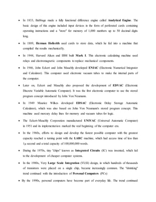  In 1833, Babbage made a fully functional difference engine called Analytical Engine. The
basic design of this engine included input devices in the form of perforated cards containing
operating instructions and a "store" for memory of 1,000 numbers up to 50 decimal digits
long.
 In 1889, Herman Hollerith used cards to store data, which he fed into a machine that
compiled the results mechanically.
 In 1944, Harvard Aiken and IBM built Mark I. This electronic calculating machine used
relays and electromagnetic components to replace mechanical components.
 In 1946, John Eckert and John Mauchly developed ENIAC (Electronic Numerical Integrator
and Calculator). This computer used electronic vacuum tubes to make the internal parts of
the computer.
 Later on, Eckert and Mauchly also proposed the development of EDVAC (Electronic
Discrete Variable Automatic Computer). It was the first electronic computer to use the stored
program concept introduced by John Von Neumann.
 In 1949 Maurice Wilkes developed EDSAC (Electronic Delay Storage Automatic
Calculator), which was also based on John Von Neumann's stored program concept. This
machine used mercury delay lines for memory and vacuum tubes for logic.
 The Eckert-Mauchly Corporation manufactured UNIVAC (Universal Automatic Computer)
in 1951 and its implementation marked the real beginning of the computer era.
 In the 1960s, efforts to design and develop the fastest possible computer with the greatest
capacity reached a turning point with the LARC machine, which had access time of less than
1µ second and a total capacity of 100,000,000 words.
 During the 1970s, tiny "chips" known as Integrated Circuits (IC) was invented, which led
to the development of cheaper computer systems.
 In the 1980s, Very Large Scale Integration (VLSI) design, in which hundreds of thousands
of transistors were placed on a single chip, became increasingly common. The "shrinking"
trend continued with the introduction of Personal Computers (PCs)
 By the 1990s, personal computers have become part of everyday life. The trend continued
 