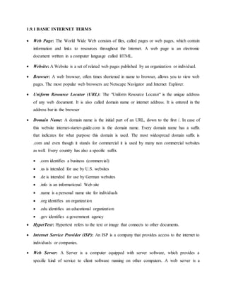 1.9.1 BASIC INTERNET TERMS
 Web Page: The World Wide Web consists of files, called pages or web pages, which contain
information and links to resources throughout the Internet. A web page is an electronic
document written in a computer language called HTML.
 Website: A Website is a set of related web pages published by an organization or individual.
 Browser: A web browser, often times shortened in name to browser, allows you to view web
pages. The most popular web browsers are Netscape Navigator and Internet Explorer.
 Uniform Resource Locator (URL): The "Uniform Resource Locator" is the unique address
of any web document. It is also called domain name or internet address. It is entered in the
address bar in the browser
 Domain Name: A domain name is the initial part of an URL, down to the first /. In case of
this website internet-starter-guide.com is the domain name. Every domain name has a suffix
that indicates for what purpose this domain is used. The most widespread domain suffix is
.com and even though it stands for commercial it is used by many non commercial websites
as well. Every country has also a specific suffix.
 .com identifies a business (commercial)
 .us is intended for use by U.S. websites
 .de is intended for use by German websites
 .info is an informational Web site
 .name is a personal name site for individuals
 .org identifies an organization
 .edu identifies an educational organization
 .gov identifies a government agency
 HyperText: Hypertext refers to the text or image that connects to other documents.
 Internet Service Provider (ISP): An ISP is a company that provides access to the internet to
individuals or companies.
 Web Server: A Server is a computer equipped with server software, which provides a
specific kind of service to client software running on other computers. A web server is a
 