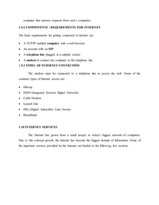 computer that answers requests from user’s computers.
1.9.2 COMPONENTS / REQUIREMENTS FOR INTERNET
The basic requirements for getting connected to internet are:
 A TCP/IP enabled computer with a web browser
 An account with an ISP
 A telephone line plugged to a suitable socket
 A modem to connect the computer to the telephone line.
1.9.3 TYPES OF INTERNET CONNECTION
The modem must be connected to a telephone line to access the web. Some of the
common types of Internet access are:
 Dial-up
 ISDN (Integrated Services Digital Network)
 Cable Modem
 Leased Line
 DSL (Digital Subscriber Line) Service
 Broadband
1.10 INTERNET SERVICES
The Internet has grown from a small project to today's biggest network-of computers.
Due to this colossal growth, the Internet has become the biggest domain of information. Some of
the important services provided by the Internet are briefed in the following few sections.
 