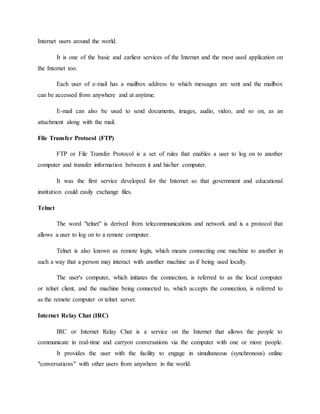 Internet users around the world.
It is one of the basic and earliest services of the Internet and the most used application on
the Internet too.
Each user of e-mail has a mailbox address to which messages are sent and the mailbox
can be accessed from anywhere and at anytime.
E-mail can also be used to send documents, images, audio, video, and so on, as an
attachment along with the mail.
File Transfer Protocol (FTP)
FTP or File Transfer Protocol is a set of rules that enables a user to log on to another
computer and transfer information between it and his/her computer.
It was the first service developed for the Internet so that government and educational
institution could easily exchange files.
Telnet
The word "telnet" is derived from telecommunications and network and is a protocol that
allows a user to log on to a remote computer.
Telnet is also known as remote login, which means connecting one machine to another in
such a way that a person may interact with another machine as if being used locally.
The user's computer, which initiates the connection, is referred to as the local computer
or telnet client, and the machine being connected to, which accepts the connection, is referred to
as the remote computer or telnet server.
Internet Relay Chat (IRC)
IRC or Internet Relay Chat is a service on the Internet that allows the people to
communicate in real-time and carryon conversations via the computer with one or more people.
It provides the user with the facility to engage in simultaneous (synchronous) online
"conversations" with other users from anywhere in the world.
 