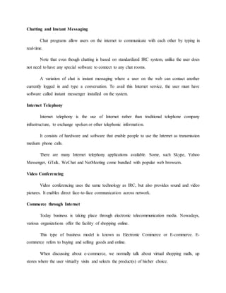 Chatting and Instant Messaging
Chat programs allow users on the internet to communicate with each other by typing in
real-time.
Note that even though chatting is based on standardized IRC system, unlike the user does
not need to have any special software to connect to any chat rooms.
A variation of chat is instant messaging where a user on the web can contact another
currently logged in and type a conversation. To avail this Internet service, the user must have
software called instant messenger installed on the system.
Internet Telephony
Internet telephony is the use of Internet rather than traditional telephone company
infrastructure, to exchange spoken or other telephonic information.
It consists of hardware and software that enable people to use the Internet as transmission
medium phone calls.
There are many Internet telephony applications available. Some, such Skype, Yahoo
Messenger, GTalk, WeChat and NetMeeting come bundled with popular web browsers.
Video Conferencing
Video conferencing uses the same technology as IRC, but also provides sound and video
pictures. It enables direct face-to-face communication across network.
Commerce through Internet
Today business is taking place through electronic telecommunication media. Nowadays,
various organizations offer the facility of shopping online.
This type of business model is known as Electronic Commerce or E-commerce. E-
commerce refers to buying and selling goods and online.
When discussing about e-commerce, we normally talk about virtual shopping malls, up
stores where the user virtually visits and selects the product(s) of his/her choice.
 
