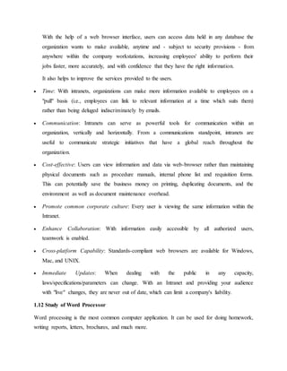 With the help of a web browser interface, users can access data held in any database the
organization wants to make available, anytime and - subject to security provisions - from
anywhere within the company workstations, increasing employees' ability to perform their
jobs faster, more accurately, and with confidence that they have the right information.
It also helps to improve the services provided to the users.
 Time: With intranets, organizations can make more information available to employees on a
"pull" basis (i.e., employees can link to relevant information at a time which suits them)
rather than being deluged indiscriminately by emails.
 Communication: Intranets can serve as powerful tools for communication within an
organization, vertically and horizontally. From a communications standpoint, intranets are
useful to communicate strategic initiatives that have a global reach throughout the
organization.
 Cost-effective: Users can view information and data via web-browser rather than maintaining
physical documents such as procedure manuals, internal phone list and requisition forms.
This can potentially save the business money on printing, duplicating documents, and the
environment as well as document maintenance overhead.
 Promote common corporate culture: Every user is viewing the same information within the
Intranet.
 Enhance Collaboration: With information easily accessible by all authorized users,
teamwork is enabled.
 Cross-platform Capability: Standards-compliant web browsers are available for Windows,
Mac, and UNIX.
 Immediate Updates: When dealing with the public in any capacity,
laws/specifications/parameters can change. With an Intranet and providing your audience
with "live" changes, they are never out of date, which can limit a company's liability.
1.12 Study of Word Processor
Word processing is the most common computer application. It can be used for doing homework,
writing reports, letters, brochures, and much more.
 
