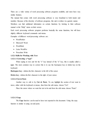 There are a wide variety of word processing software programs available, and most have very
similar features.
The manual that comes with word processing software is very beneficial to both leader and
member. Because of the diversity of software programs, this unit is written in a generic nature.
Members can find additional information on certain functions by looking in their software
manual or the “Help” menu on their screen.
Each word processing software program performs basically the same functions, but will have
slightly different keyboard commands and menus.
Examples of different word processing software are:
 WordPerfect
 Microsoft Word
 WordMark
 Lotus WordPro
 Procedure Write
1.12.1 Skills for Working with Text
1.12.1.1 Correcting a “typo”
When typing in text and hit the “s” key instead of the “a” key, this is usually called a
typo. The most common way to correct this is to use the backspace key or delete key on the
keyboard.
Backspace key - deletes the first character to the left of the cursor
Delete key - deletes the first character to the right of your cursor.
1.12.1.2 Cut & Paste
Another way to edit is by Cut & Paste. To cut, highlight the section of text want to
move, either with the keyboard or mouse, then from the edit menu, choose “Cut”.
Place the cursor where we want the text to be and from the edit menu choose “Paste”.
1.12.1.3 Copy
The Copy function can be used to have text repeated in the document. Using the copy
function is similar to using cut and paste.
 