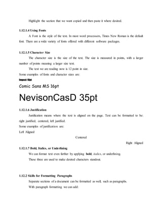 Highlight the section that we want copied and then paste it where desired.
1.12.1.4 Using Fonts
A Font is the style of the text. In most word processors, Times New Roman is the default
font. There are a wide variety of fonts offered with different software packages.
1.12.1.5 Character Size
The character size is the size of the text. The size is measured in points, with a larger
number of points meaning a larger size text.
The text we are reading now is 12 point in size.
Some examples of fonts and character sizes are:
Impact 10pt
Comic Sans MS 16pt
NevisonCasD 35pt
1.12.1.6 Justification
Justification means where the text is aligned on the page. Text can be formatted to be:
right justified, centered, left justified.
Some examples of justification are:
Left Aligned
Centered
Right Aligned
1.12.1.7 Bold, Italics, or Underlining
We can format text even farther by applying bold, italics, or underlining.
These three are used to make desired characters standout.
1.12.2 Skills for Formatting Paragraphs
Separate sections of a document can be formatted as well, such as paragraphs.
With paragraph formatting we can add:
 