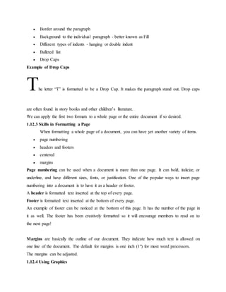  Border around the paragraph
 Background to the individual paragraph - better known as Fill
 Different types of indents - hanging or double indent
 Bulleted list
 Drop Caps
Example of Drop Caps
The letter “T” is formatted to be a Drop Cap. It makes the paragraph stand out. Drop caps
are often found in story books and other children’s literature.
We can apply the first two formats to a whole page or the entire document if so desired.
1.12.3 Skills in Formatting a Page
When formatting a whole page of a document, you can have yet another variety of items.
 page numbering
 headers and footers
 centered
 margins
Page numbering can be used when a document is more than one page. It can bold, italicize, or
underline, and have different sizes, fonts, or justification. One of the popular ways to insert page
numbering into a document is to have it as a header or footer.
A header is formatted text inserted at the top of every page.
Footer is formatted text inserted at the bottom of every page.
An example of footer can be noticed at the bottom of this page. It has the number of the page in
it as well. The footer has been creatively formatted so it will encourage members to read on to
the next page!
Margins are basically the outline of our document. They indicate how much text is allowed on
one line of the document. The default for margins is one inch (1") for most word processors.
The margins can be adjusted.
1.12.4 Using Graphics
 