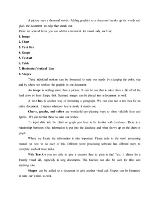 A picture says a thousand words. Adding graphics to a document breaks up the words and
gives the document an edge that stands out.
There are several items you can add to a document for visual aids, such as:
1. Image
2. Chart
3. Text Box
4. Graph
5. TextArt
6. Table
7. Horizontal/Vertical Line
8. Shapes
These individual options can be formatted to suite our needs by changing the color, size
and by where we position the graphic in our document.
An image is nothing more than a picture. It can be one that is taken from a file off of the
hard drive or from floppy disk. Scanned images can be placed into a document as well.
A text box is another way of formatting a paragraph. We can also use a text box for an
entire document. It makes whatever text is inside it stands out.
Charts, graphs, and tables are wonderful eye-pleasing ways to show valuable facts and
figures. We can format these to suite our wishes.
To input data into the chart or graph you have to be familiar with databases. There is a
relationship between what information is put into the database and what shows up on the chart or
graph.
Where we locate the information is also important. Please refer to the word processing
manual on how to do each of this. Different word processing software has different steps to
complete each of these tasks.
With TextArt you are able to give a creative flare to plain is fun! Text. It allows for a
friendly visual aid, especially in long documents. This function can also be used for titles and
anything else.
Shapes can be added to a document to give another visual aid. Shapes can be formatted
to suite our wishes as well.
 