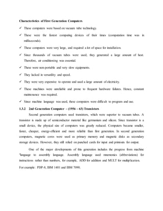 Characteristics of First Generation Computers
 These computers were based on vacuum tube technology.
 These were the fastest computing devices of their times (computation time was in
milliseconds).
 These computers were very large, and required a lot of space for installation.
 Since thousands of vacuum tubes were used, they generated a large amount of heat.
Therefore, air conditioning was essential.
 These were non-portable and very slow equipments.
 They lacked in versatility and speed.
 They were very expensive to operate and used a large amount of electricity.
 These machines were unreliable and prone to frequent hardware failures. Hence, constant
maintenance was required.
 Since machine language was used, these computers were difficult to program and use.
1.3.2 2nd Generation Computer – (1956 – 63) Transistors
Second generation computers used transistors, which were superior to vacuum tubes. A
transistor is made up of semiconductor material like germanium and silicon. Since transistor is a
small device, the physical size of computers was greatly reduced. Computers became smaller,
faster, cheaper, energy-efficient and more reliable than first generation. In second generation
computers, magnetic cores were used as primary memory and magnetic disks as secondary
storage devices. However, they still relied on punched cards for input and printouts for output.
One of the major developments of this generation includes the progress from machine
"language to assembly language. Assembly language used mnemonics (abbreviations) for
instructions rather than numbers, for example, ADD for addition and MULT for multiplication.
For example: PDP-8, IBM 1401 and IBM 7090.
 
