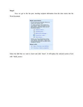 Step 4
Now we get to the fun part, inserting recipient information from the data source into the
Word document
Select the field that we want to insert and click ‘Insert’. It will replace the selected section of text
with “«field_name»
 