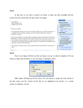 Step 5
At this step we are able to preview our letters to make sure that everything will look
correct once the records from the data source are merged.
Step 6
Once we are happy with the way that our merge is set up, it is time to complete it. We can
choose to either print the letters or view the merge as individual letters.
Either option will bring up the box above. We can choose to merge all of the records in
the data source, just the ‘Current record’ that we are displaying in the preview, or a certain
section of continuous records.
 