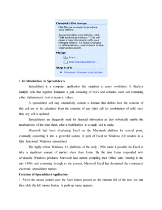 1.14 Introduction to Spreadsheets
Spreadsheet is a computer application that simulates a paper worksheet. It displays
multiple cells that together formulate a grid consisting of rows and columns, each cell containing
either alphanumeric text or numeric values.
A spreadsheet cell may alternatively contain a formula that defines how the contents of
that cell are to be calculated from the contents of any other cell (or combination of cells) each
time any cell is updated.
Spreadsheets are frequently used for financial information as they robotically enable the
recalculation of the total sheet, after a modification to a single cell is made.
Microsoft had been developing Excel on the Macintosh platform for several years,
eventually converting it into a powerful system. A port of Excel to Windows 2.0 resulted in a
fully functional Windows spreadsheet.
The highly robust Windows 3.x platforms of the early 1990s made it possible for Excel to
take a significant amount of market share from Lotus. By the time Lotus responded with
serviceable Windows products, Microsoft had started compiling their Office suite. Starting in the
mid 1990s and continuing through to the present, Microsoft Excel has dominated the commercial
electronic spreadsheet market.
Creation of Spreadsheet Application
1. Move the mouse pointer over the Start button present on the extreme left of the task bar and
then click the left mouse button. A push-up menu appears.
 