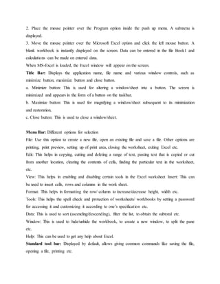 2. Place the mouse pointer over the Program option inside the push up menu. A submenu is
displayed.
3. Move the mouse pointer over the Microsoft Excel option and click the left mouse button. A
blank workbook is instantly displayed on the screen. Data can be entered in the file Book1 and
calculations can be made on entered data.
When MS-Excel is loaded, the Excel window will appear on the screen.
Title Bar: Displays the application name, file name and various window controls, such as
minimize button, maximize button and close button.
a. Minimize button: This is used for altering a window/sheet into a button. The screen is
minimized and appears in the form of a button on the taskbar.
b. Maximize button: This is used for magnifying a window/sheet subsequent to its minimization
and restoration.
c. Close button: This is used to close a window/sheet.
Menu Bar: Different options for selection
File: Use this option to create a new file, open an existing file and save a file. Other options are
printing, print preview, setting up of print area, closing the worksheet, exiting Excel etc.
Edit: This helps in copying, cutting and deleting a range of text, pasting text that is copied or cut
from another location, clearing the contents of cells, finding the particular text in the worksheet,
etc.
View: This helps in enabling and disabling certain tools in the Excel worksheet Insert: This can
be used to insert cells, rows and columns in the work sheet.
Format: This helps in formatting the row/ column to increase/decrease height, width etc.
Tools: This helps the spell check and protection of worksheets/ workbooks by setting a password
for accessing it and customizing it according to one’s specification etc.
Data: This is used to sort (ascending/descending), filter the list, to obtain the subtotal etc.
Window: This is used to hide/unhide the workbook, to create a new window, to split the pane
etc.
Help: This can be used to get any help about Excel.
Standard tool bar: Displayed by default, allows giving common commands like saving the file,
opening a file, printing etc.
 